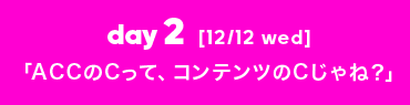 day2 [12/12 wed] 「ACCのCって、コンテンツのCじゃね？」