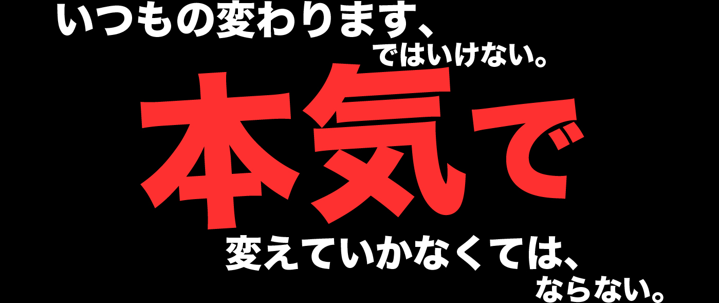 いつもの変わります、ではいけない。本気で変えていかなくては、ならない。